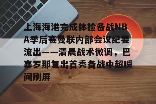 关于上海海港完成体检备战NBA季后赛曼联内部会议纪要流出——清晨战术微调，巴塞罗那复出首秀备战中超瞬间刷屏的信息