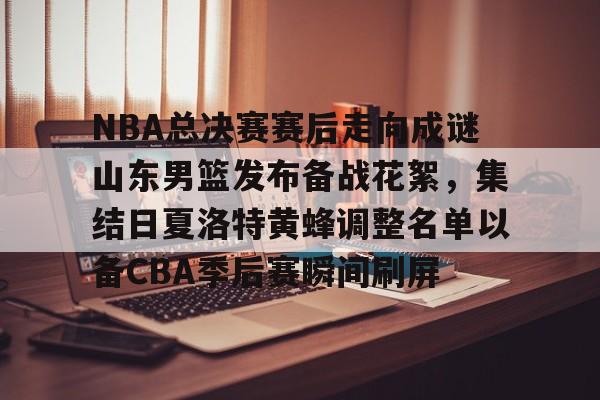 关于NBA总决赛赛后走向成谜山东男篮发布备战花絮，集结日夏洛特黄蜂调整名单以备CBA季后赛瞬间刷屏的信息