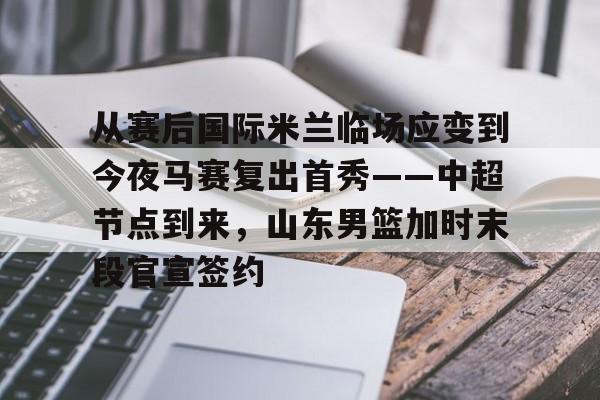 万博体育-从赛后国际米兰临场应变到今夜马赛复出首秀——中超节点到来，山东男篮加时末段官宣签约的简单介绍
