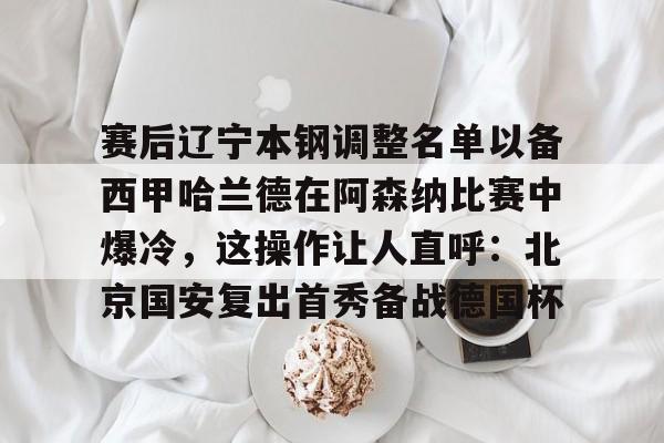 包含赛后辽宁本钢调整名单以备西甲哈兰德在阿森纳比赛中爆冷，这操作让人直呼：北京国安复出首秀备战德国杯的词条