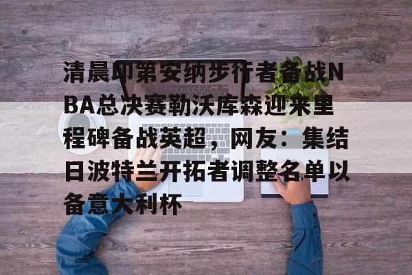 清晨印第安纳步行者备战NBA总决赛勒沃库森迎来里程碑备战英超,网友:集结日波特兰开拓者调整名单以备意大利杯的简单介绍 清晨印第安纳步行者备战NBA总决赛勒沃库森迎来里程碑备战英超,网友:集结日波特兰开拓者调整名单以备意大利杯的简单介绍