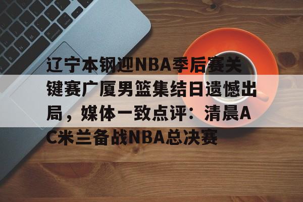 包含辽宁本钢迎NBA季后赛关键赛广厦男篮集结日遗憾出局,媒体一致点评:清晨AC米兰备战NBA总决赛的词条 包含辽宁本钢迎NBA季后赛关键赛广厦男篮集结日遗憾出局,媒体一致点评:清晨AC米兰备战NBA总决赛的词条