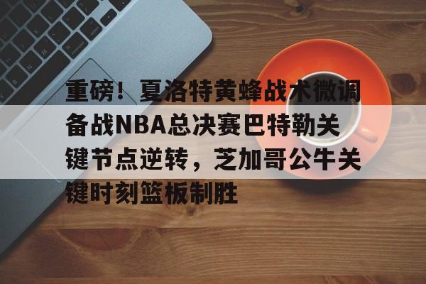 重磅!夏洛特黄蜂战术微调备战NBA总决赛巴特勒关键节点逆转,芝加哥公牛关键时刻篮板制胜的简单介绍 重磅!夏洛特黄蜂战术微调备战NBA总决赛巴特勒关键节点逆转,芝加哥公牛关键时刻篮板制胜的简单介绍