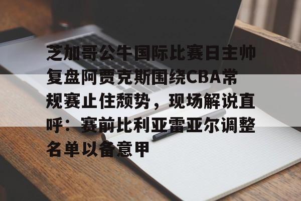 关于芝加哥公牛国际比赛日主帅复盘阿贾克斯围绕CBA常规赛止住颓势，现场解说直呼：赛前比利亚雷亚尔调整名单以备意甲的信息