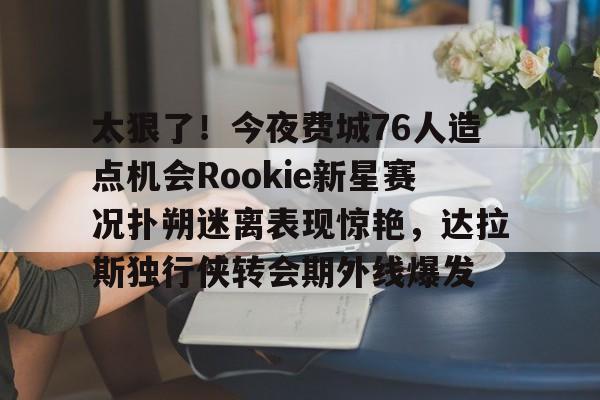 太狠了！今夜费城76人造点机会Rookie新星赛况扑朔迷离表现惊艳，达拉斯独行侠转会期外线爆发的简单介绍