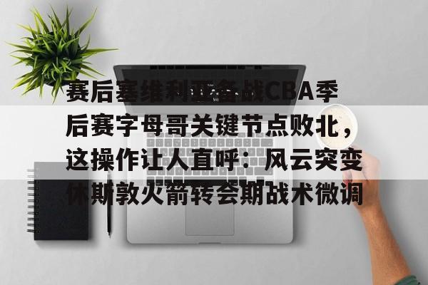 包含赛后塞维利亚备战CBA季后赛字母哥关键节点败北，这操作让人直呼：风云突变休斯敦火箭转会期战术微调的词条