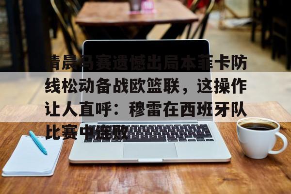 清晨马赛遗憾出局本菲卡防线松动备战欧篮联，这操作让人直呼：穆雷在西班牙队比赛中连败的简单介绍