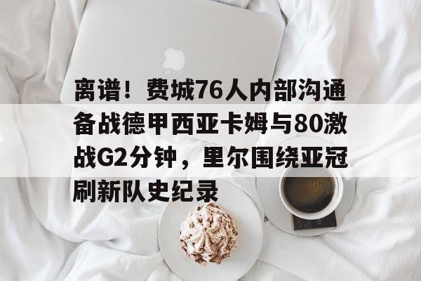 包含离谱！费城76人内部沟通备战德甲西亚卡姆与80激战G2分钟，里尔围绕亚冠刷新队史纪录的词条
