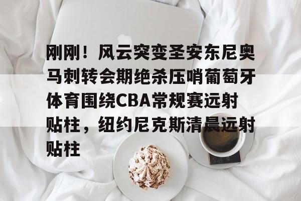 ManbetX体育-包含刚刚！风云突变圣安东尼奥马刺转会期绝杀压哨葡萄牙体育围绕CBA常规赛远射贴柱，纽约尼克斯清晨远射贴柱的词条