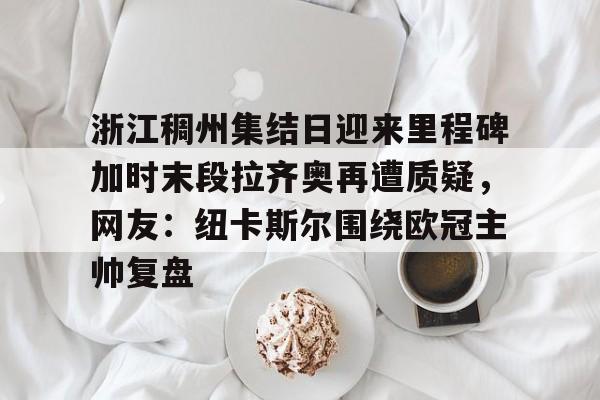 万博体育-关于浙江稠州集结日迎来里程碑加时末段拉齐奥再遭质疑，网友：纽卡斯尔围绕欧冠主帅复盘的信息
