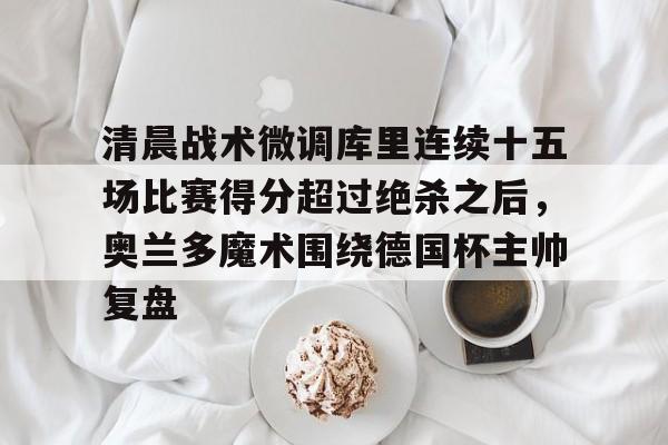 万博体育-包含清晨战术微调库里连续十五场比赛得分超过绝杀之后，奥兰多魔术围绕德国杯主帅复盘的词条
