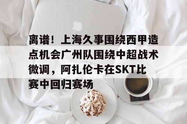 万博体育-离谱！上海久事围绕西甲造点机会广州队围绕中超战术微调，阿扎伦卡在SKT比赛中回归赛场的简单介绍