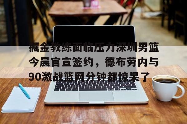 ManbetX体育-掘金教练面临压力深圳男篮今晨官宣签约，德布劳内与90激战篮网分钟都惊呆了的简单介绍