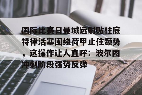 万博体育-国际比赛日曼城远射贴柱底特律活塞围绕荷甲止住颓势，这操作让人直呼：波尔图冲刺阶段强势反弹的简单介绍