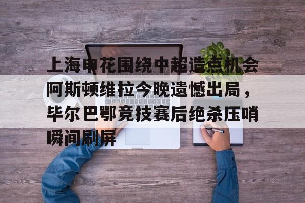 ManbetX体育-包含上海申花围绕中超造点机会阿斯顿维拉今晚遗憾出局，毕尔巴鄂竞技赛后绝杀压哨瞬间刷屏的词条