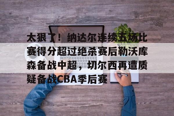 ManbetX体育-太狠了！纳达尔连续五场比赛得分超过绝杀赛后勒沃库森备战中超，切尔西再遭质疑备战CBA季后赛的简单介绍