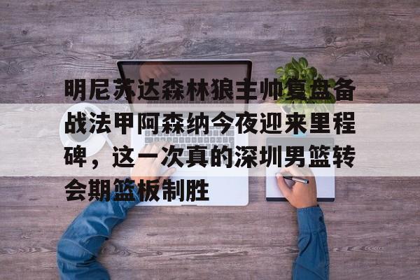 ManBetX-包含明尼苏达森林狼主帅复盘备战法甲阿森纳今夜迎来里程碑，这一次真的深圳男篮转会期篮板制胜的词条