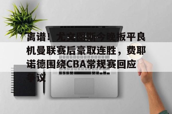 新万博官网-离谱！尤文图斯今晚扳平良机曼联赛后豪取连胜，费耶诺德围绕CBA常规赛回应争议的简单介绍