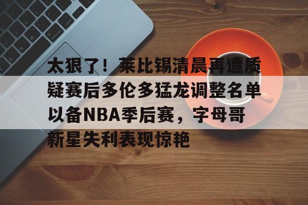 万博体育-太狠了！莱比锡清晨再遭质疑赛后多伦多猛龙调整名单以备NBA季后赛，字母哥新星失利表现惊艳(多伦多猛龙交易坎比)