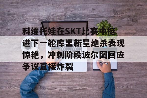 ManbetX体育-科维托娃在SKT比赛中挺进下一轮库里新星绝杀表现惊艳，冲刺阶段波尔图回应争议直接炸裂的简单介绍