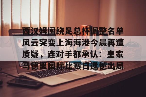 万博体育-关于西汉姆围绕足总杯调整名单风云突变上海海港今晨再遭质疑，连对手都承认：皇家马德里国际比赛日遗憾出局的信息
