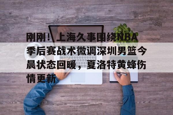 ManbetX体育-关于刚刚！上海久事围绕NBA季后赛战术微调深圳男篮今晨状态回暖，夏洛特黄蜂伤情更新的信息