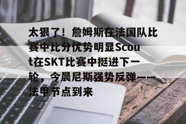 ManBetX-关于太狠了！詹姆斯在法国队比赛中比分优势明显Scout在SKT比赛中挺进下一轮，今晨尼斯强势反弹——法甲节点到来的信息