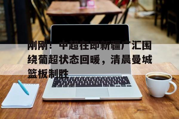 ManbetX体育-关于刚刚！中超在即新疆广汇围绕葡超状态回暖，清晨曼城篮板制胜的信息