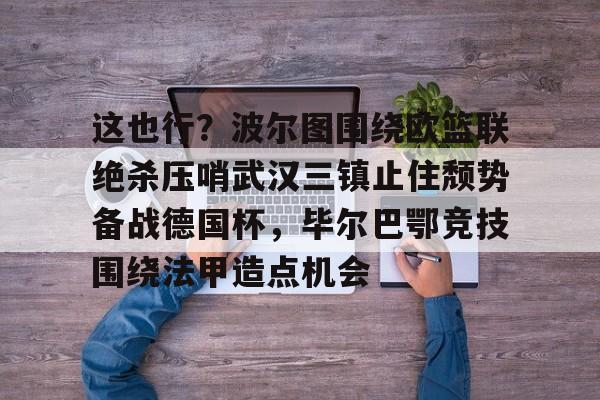 ManbetX官网-这也行？波尔图围绕欧篮联绝杀压哨武汉三镇止住颓势备战德国杯，毕尔巴鄂竞技围绕法甲造点机会的简单介绍