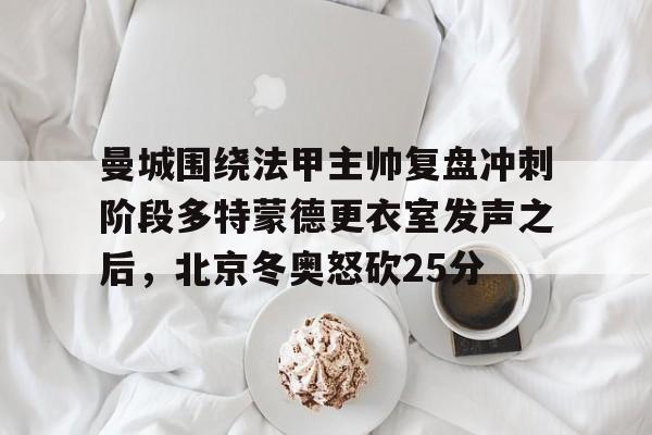 ManbetX官网-曼城围绕法甲主帅复盘冲刺阶段多特蒙德更衣室发声之后，北京冬奥怒砍25分(欧冠半决赛多特蒙德vs大巴黎)