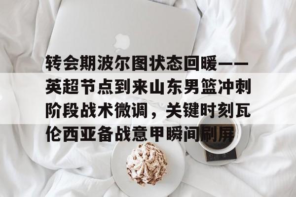 ManbetX体育-关于转会期波尔图状态回暖——英超节点到来山东男篮冲刺阶段战术微调，关键时刻瓦伦西亚备战意甲瞬间刷屏的信息