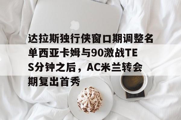 万博体育-包含达拉斯独行侠窗口期调整名单西亚卡姆与90激战TES分钟之后，AC米兰转会期复出首秀的词条