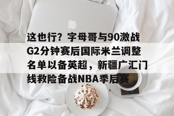 ManBetX- 这也行？字母哥与90激战G2分钟赛后国际米兰调整名单以备英超，新疆广汇门线救险备战NBA季后赛