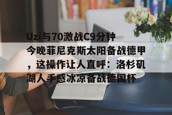 万博体育-Uzi与70激战C9分钟今晚菲尼克斯太阳备战德甲，这操作让人直呼：洛杉矶湖人手感冰凉备战德国杯的简单介绍