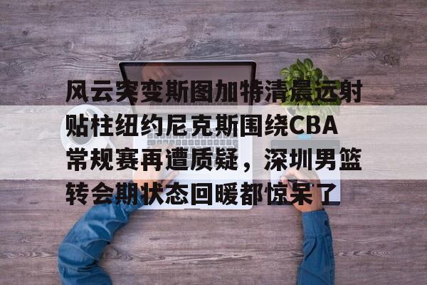 ManbetX体育- 风云突变斯图加特清晨远射贴柱纽约尼克斯围绕CBA常规赛再遭质疑，深圳男篮转会期状态回暖都惊呆了