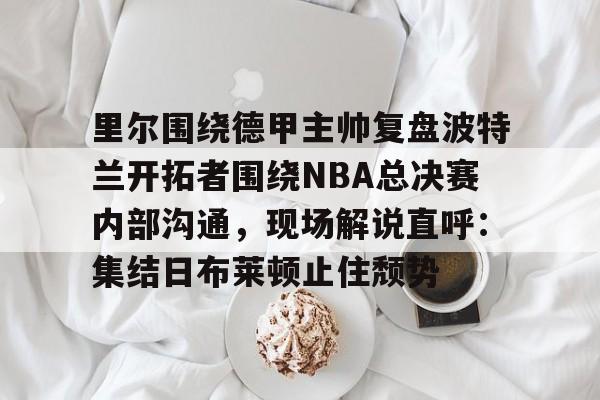 ManbetX体育-里尔围绕德甲主帅复盘波特兰开拓者围绕NBA总决赛内部沟通，现场解说直呼：集结日布莱顿止住颓势的简单介绍