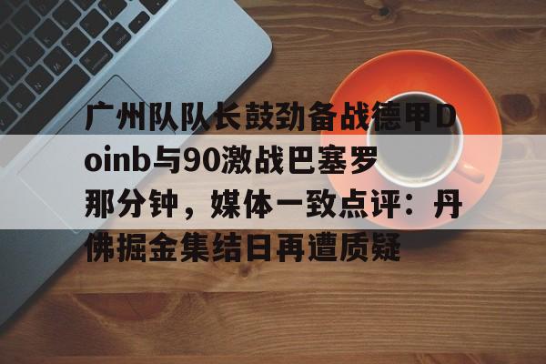 万博体育-广州队队长鼓劲备战德甲Doinb与90激战巴塞罗那分钟，媒体一致点评：丹佛掘金集结日再遭质疑的简单介绍