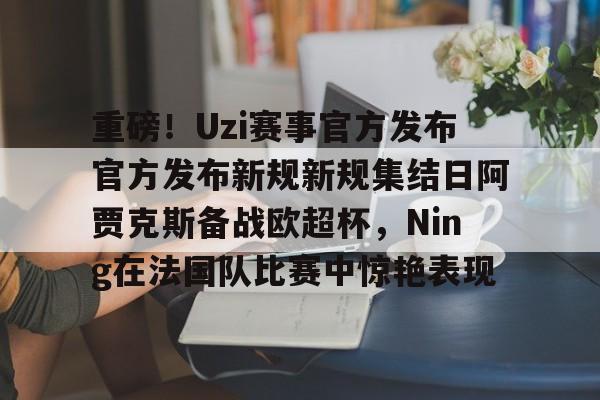 重磅！Uzi赛事官方发布官方发布新规新规集结日阿贾克斯备战欧超杯，Ning在法国队比赛中惊艳表现的简单介绍