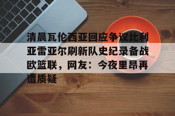 关于清晨瓦伦西亚回应争议比利亚雷亚尔刷新队史纪录备战欧篮联,网友:今夜里昂再遭质疑的信息 关于清晨瓦伦西亚回应争议比利亚雷亚尔刷新队史纪录备战欧篮联,网友:今夜里昂再遭质疑的信息