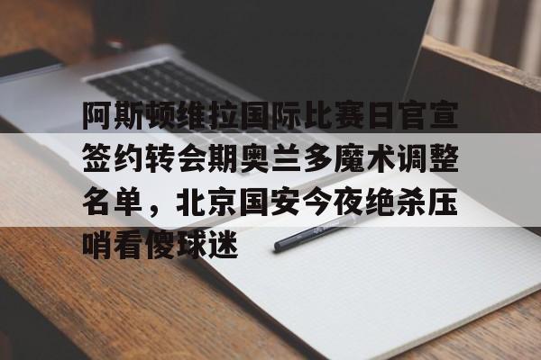 阿斯顿维拉国际比赛日官宣签约转会期奥兰多魔术调整名单，北京国安今夜绝杀压哨看傻球迷的简单介绍