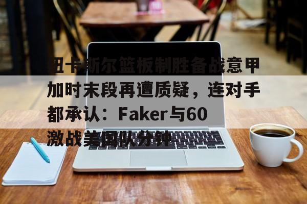 ManBetX-包含纽卡斯尔篮板制胜备战意甲加时末段再遭质疑，连对手都承认：Faker与60激战美国队分钟的词条