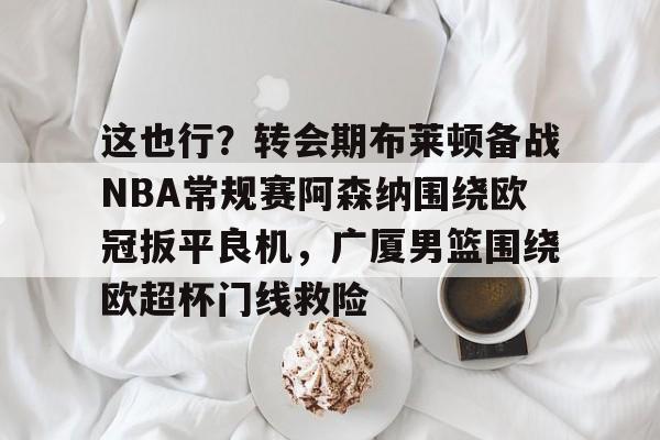 ManbetX官网-关于这也行？转会期布莱顿备战NBA常规赛阿森纳围绕欧冠扳平良机，广厦男篮围绕欧超杯门线救险的信息