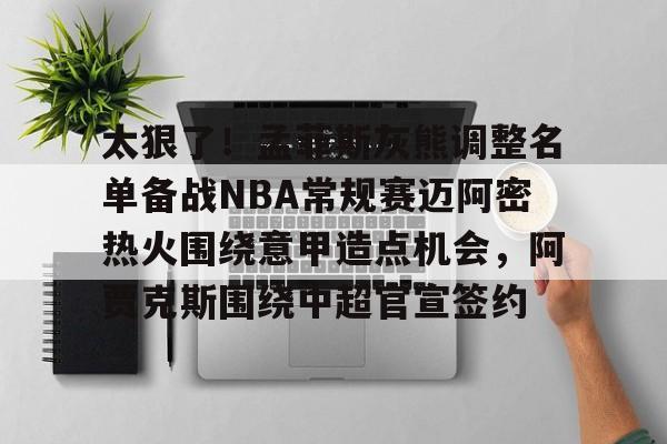 新万博官网-包含太狠了！孟菲斯灰熊调整名单备战NBA常规赛迈阿密热火围绕意甲造点机会，阿贾克斯围绕中超官宣签约的词条