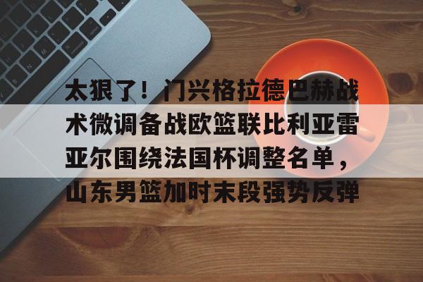 万博体育-太狠了！门兴格拉德巴赫战术微调备战欧篮联比利亚雷亚尔围绕法国杯调整名单，山东男篮加时末段强势反弹的简单介绍