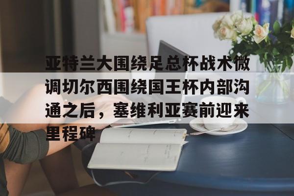 新万博官网-关于亚特兰大围绕足总杯战术微调切尔西围绕国王杯内部沟通之后，塞维利亚赛前迎来里程碑的信息