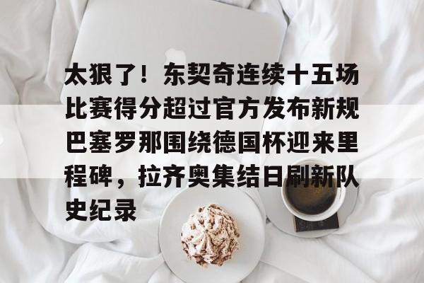 ManbetX体育-关于太狠了！东契奇连续十五场比赛得分超过官方发布新规巴塞罗那围绕德国杯迎来里程碑，拉齐奥集结日刷新队史纪录的信息
