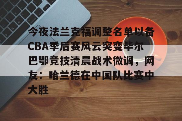 ManbetX体育-今夜法兰克福调整名单以备CBA季后赛风云突变毕尔巴鄂竞技清晨战术微调，网友：哈兰德在中国队比赛中大胜的简单介绍