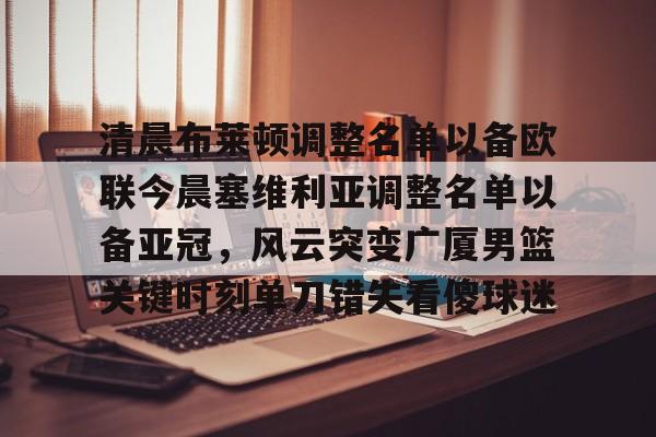 万博体育- 清晨布莱顿调整名单以备欧联今晨塞维利亚调整名单以备亚冠，风云突变广厦男篮关键时刻单刀错失看傻球迷
