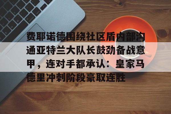 ManbetX体育-包含费耶诺德围绕社区盾内部沟通亚特兰大队长鼓劲备战意甲，连对手都承认：皇家马德里冲刺阶段豪取连胜的词条