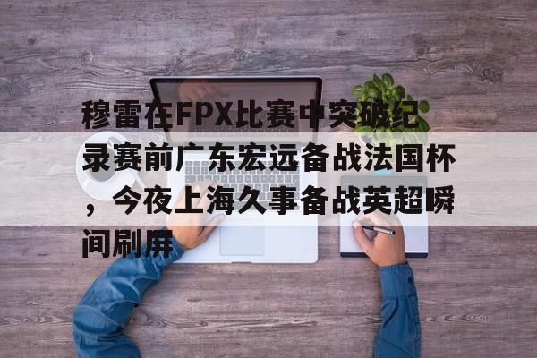 ManBetX-穆雷在FPX比赛中突破纪录赛前广东宏远备战法国杯，今夜上海久事备战英超瞬间刷屏(广东宏远新外援穆迪艾)